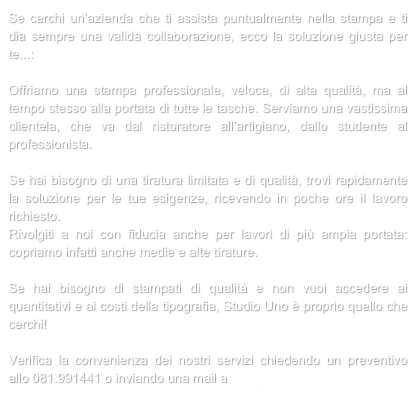Se cerchi un’azienda che ti assista puntualmente nella stampa e ti dia sempre una valida collaborazione, ecco la soluzione giusta per te...:

Offriamo una stampa professionale, veloce, di alta qualità, ma al tempo stesso alla portata di tutte le tasche. Serviamo una vastissima clientela, che va dal ristoratore all’artigiano, dallo studente al professionista.

Se hai bisogno di una tiratura limitata e di qualità, trovi rapidamente la soluzione per le tue esigenze, ricevendo in poche ore il lavoro richiesto.
Rivolgiti a noi con fiducia anche per lavori di più ampia portata: copriamo infatti anche medie e alte tirature.

Se hai bisogno di stampati di qualità e non vuoi accedere ai quantitativi e ai costi della tipografia, Studio Uno è proprio quello che cerchi!

Verifica la convenienza dei nostri servizi chiedendo un preventivo allo 081.991441 o inviando una mail a info@studiounoweb.com