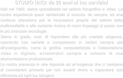 STUDIO UNO: da 20 anni al tuo servizio!
Nati nel 1989, siamo specializzati nel settore fotografico e video. La nostra esperienza quasi ventennale si associa, da sempre, ad una continua attenzione per le innovazioni proprie del settore della multimedialità e alla costante ricerca di nuovi linguaggi al passo con le più avanzate tecnologie.
Siamo in grado, così, di rispondere alle più svariate esigenze, operando con serietà e competenza in settori sempre più all’avanguardia, come la grafica computerizzata e l’elaborazione video in digitale, avvalendoci sempre e soltanto di una strumentazione professionale.
La nostra presenza in rete risponde ad un’esigenza che ci vantiamo di considerare primaria per noi: esserti vicino e rispondere con efficienza ad ogni tuo bisogno!